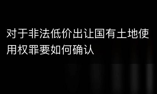 对于非法低价出让国有土地使用权罪要如何确认