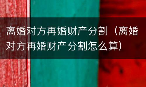 离婚对方再婚财产分割（离婚对方再婚财产分割怎么算）