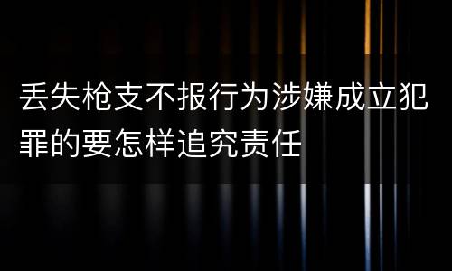 丢失枪支不报行为涉嫌成立犯罪的要怎样追究责任