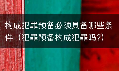 构成犯罪预备必须具备哪些条件（犯罪预备构成犯罪吗?）