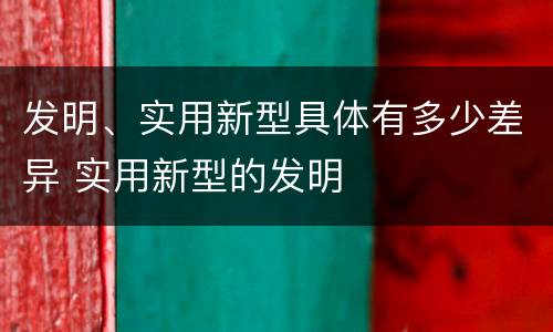 发明、实用新型具体有多少差异 实用新型的发明