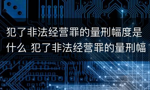 犯了非法经营罪的量刑幅度是什么 犯了非法经营罪的量刑幅度是什么