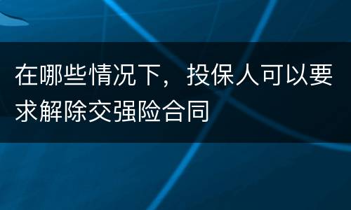 在哪些情况下，投保人可以要求解除交强险合同