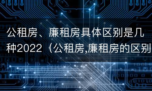 公租房、廉租房具体区别是几种2022（公租房,廉租房的区别）