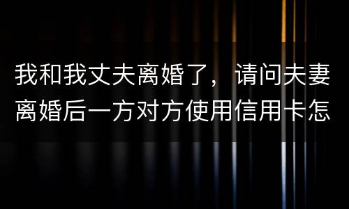 我和我丈夫离婚了，请问夫妻离婚后一方对方使用信用卡怎么办