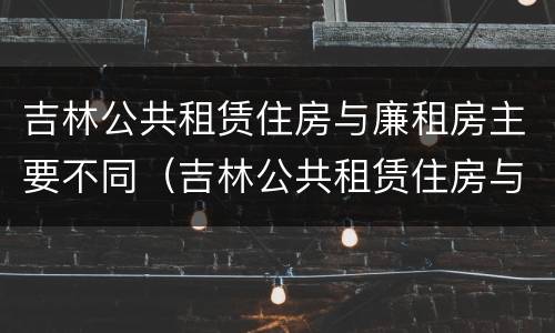 吉林公共租赁住房与廉租房主要不同（吉林公共租赁住房与廉租房主要不同点）