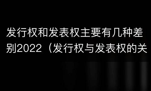 发行权和发表权主要有几种差别2022（发行权与发表权的关系）