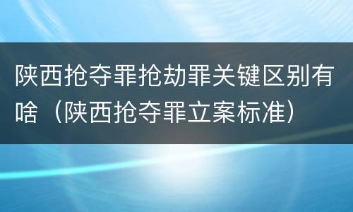 陕西抢夺罪抢劫罪关键区别有啥（陕西抢夺罪立案标准）