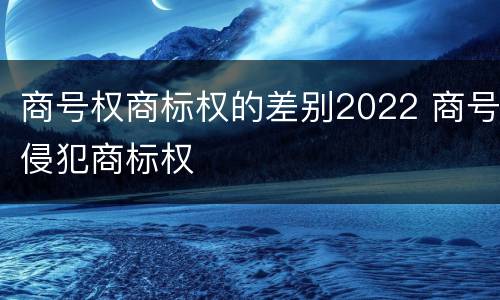 商号权商标权的差别2022 商号侵犯商标权