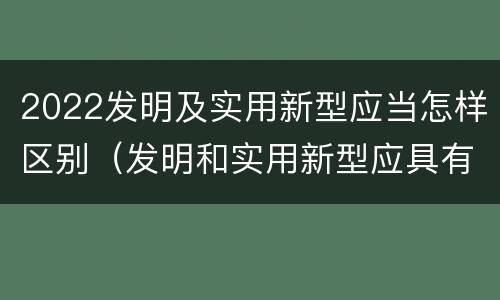 2022发明及实用新型应当怎样区别（发明和实用新型应具有新颖性的含义）