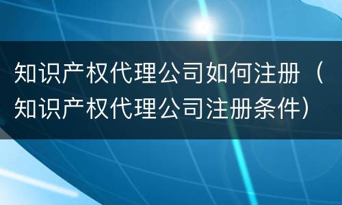 知识产权代理公司如何注册（知识产权代理公司注册条件）