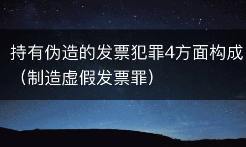 持有伪造的发票犯罪4方面构成（制造虚假发票罪）