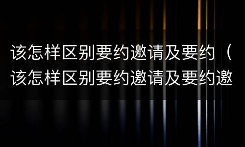 该怎样区别要约邀请及要约（该怎样区别要约邀请及要约邀请）