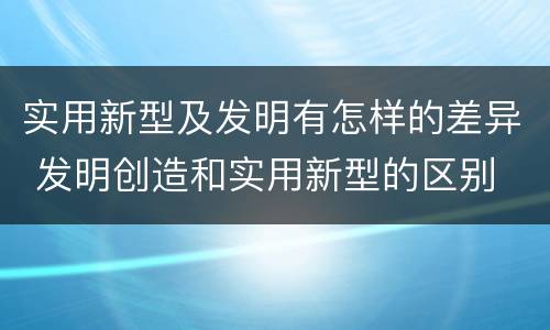 实用新型及发明有怎样的差异 发明创造和实用新型的区别