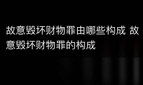 故意毁坏财物罪由哪些构成 故意毁坏财物罪的构成