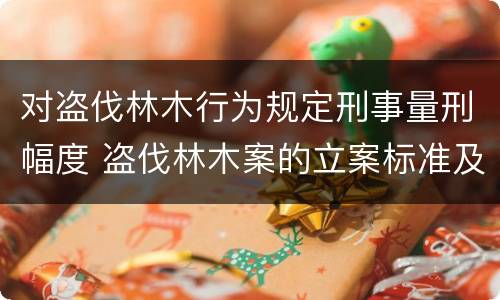 对盗伐林木行为规定刑事量刑幅度 盗伐林木案的立案标准及定罪与量刑