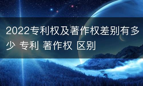 2022专利权及著作权差别有多少 专利 著作权 区别