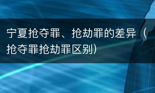 宁夏抢夺罪、抢劫罪的差异（抢夺罪抢劫罪区别）