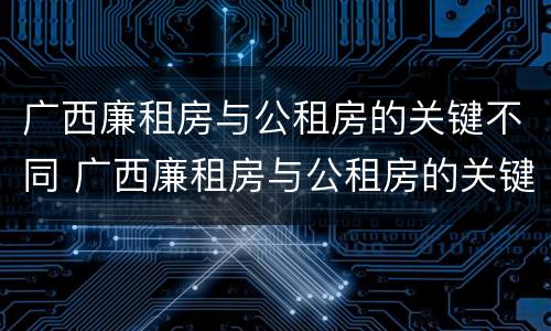 广西廉租房与公租房的关键不同 广西廉租房与公租房的关键不同点