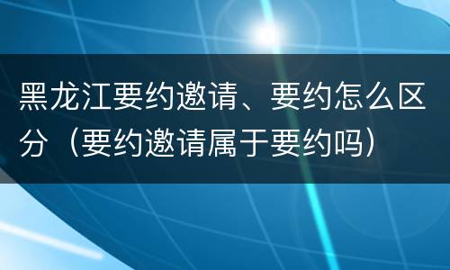 黑龙江要约邀请、要约怎么区分（要约邀请属于要约吗）