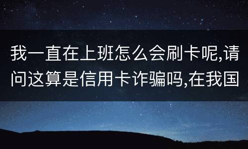 我一直在上班怎么会刷卡呢,请问这算是信用卡诈骗吗,在我国信用卡诈骗是如何判刑的被