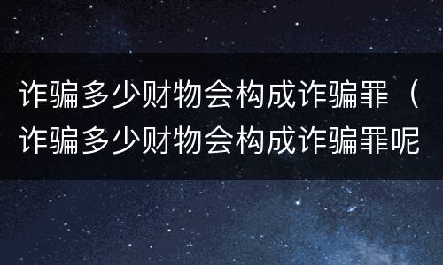 诈骗多少财物会构成诈骗罪（诈骗多少财物会构成诈骗罪呢）