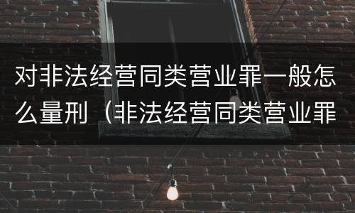 对非法经营同类营业罪一般怎么量刑（非法经营同类营业罪数额特别巨大标准）