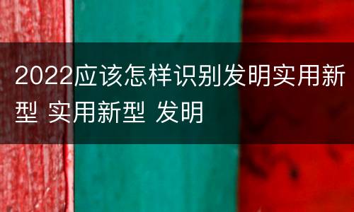 2022应该怎样识别发明实用新型 实用新型 发明