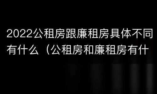 2022公租房跟廉租房具体不同有什么（公租房和廉租房有什么区别,哪个更好点）