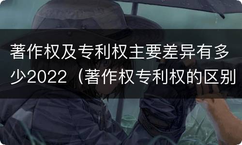 著作权及专利权主要差异有多少2022（著作权专利权的区别）