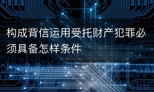 构成背信运用受托财产犯罪必须具备怎样条件