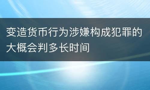 变造货币行为涉嫌构成犯罪的大概会判多长时间