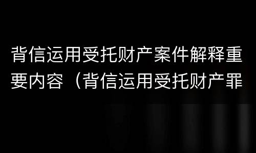 背信运用受托财产案件解释重要内容（背信运用受托财产罪法条）