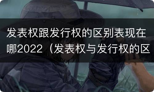 发表权跟发行权的区别表现在哪2022（发表权与发行权的区别）