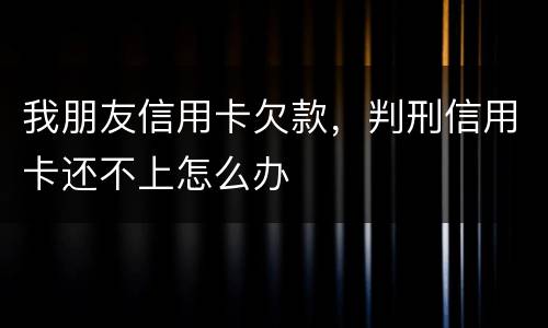 我朋友信用卡欠款，判刑信用卡还不上怎么办