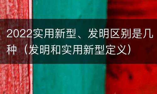 2022实用新型、发明区别是几种（发明和实用新型定义）
