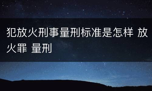 犯放火刑事量刑标准是怎样 放火罪 量刑