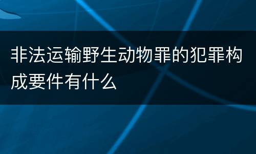 非法运输野生动物罪的犯罪构成要件有什么