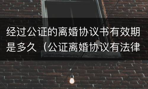 经过公证的离婚协议书有效期是多久（公证离婚协议有法律效力吗）