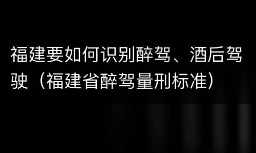 福建要如何识别醉驾、酒后驾驶（福建省醉驾量刑标准）