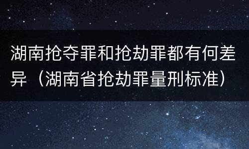 湖南抢夺罪和抢劫罪都有何差异（湖南省抢劫罪量刑标准）