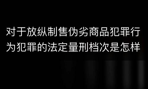 对于放纵制售伪劣商品犯罪行为犯罪的法定量刑档次是怎样的