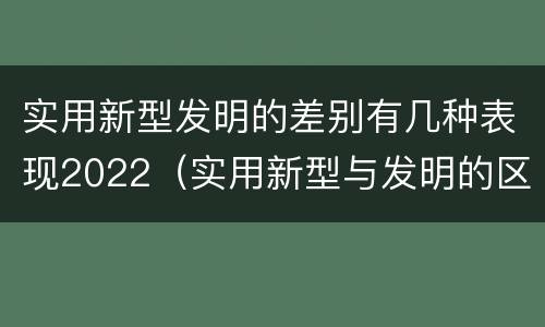 实用新型发明的差别有几种表现2022（实用新型与发明的区别是什么）