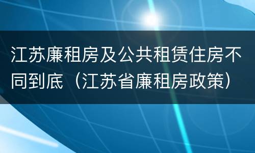 江苏廉租房及公共租赁住房不同到底（江苏省廉租房政策）