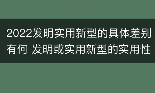 2022发明实用新型的具体差别有何 发明或实用新型的实用性