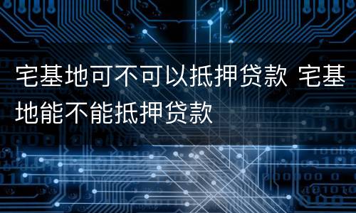 宅基地可不可以抵押贷款 宅基地能不能抵押贷款