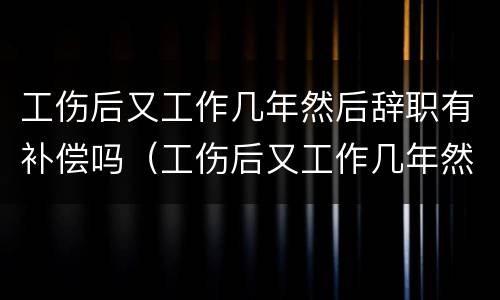 工伤后又工作几年然后辞职有补偿吗（工伤后又工作几年然后辞职有补偿吗合法吗）