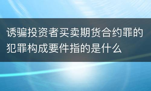 诱骗投资者买卖期货合约罪的犯罪构成要件指的是什么