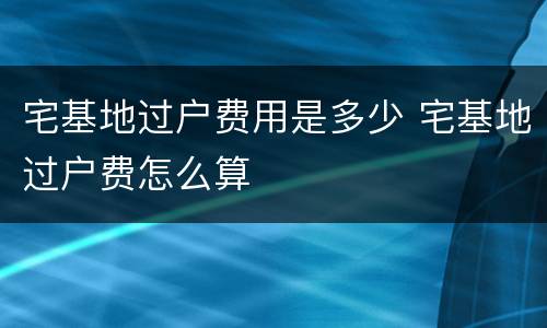 宅基地过户费用是多少 宅基地过户费怎么算