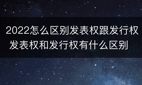 2022怎么区别发表权跟发行权 发表权和发行权有什么区别